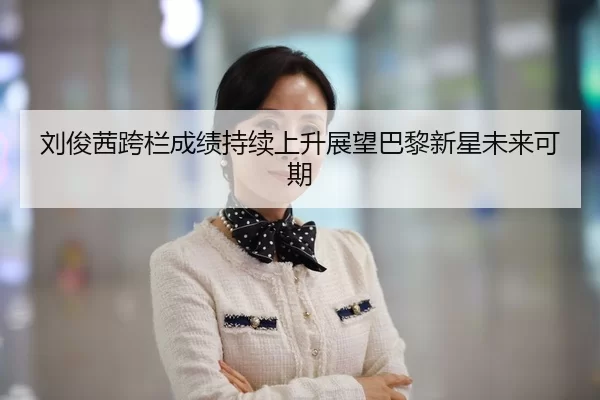 刘俊茜跨栏成绩持续上升展望巴黎新星未来可期