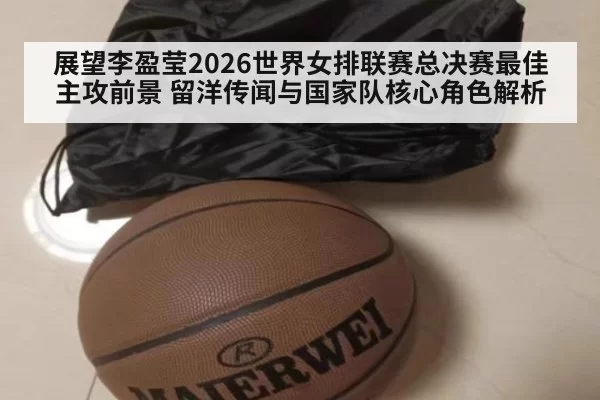 展望李盈莹2026世界女排联赛总决赛最佳主攻前景 留洋传闻与国家队核心角色解析 | xingkongyule