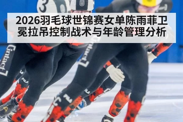 2026羽毛球世锦赛女单陈雨菲卫冕拉吊控制战术与年龄管理分析（xingkongyule）