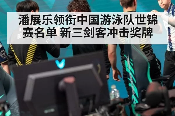 潘展乐领衔中国游泳队世锦赛名单 新三剑客冲击奖牌（xingkongyule）