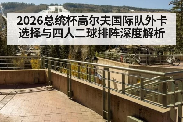 2026总统杯高尔夫国际队外卡选择与四人二球排阵深度解析（xingkongyule）